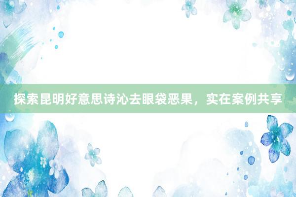探索昆明好意思诗沁去眼袋恶果，实在案例共享