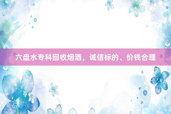 六盘水专科回收烟酒，诚信标的、价钱合理